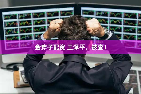 金斧子配资 王泽平，被查！