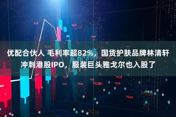 优配合伙人 毛利率超82%，国货护肤品牌林清轩冲刺港股IPO，服装巨头雅戈尔也入股了