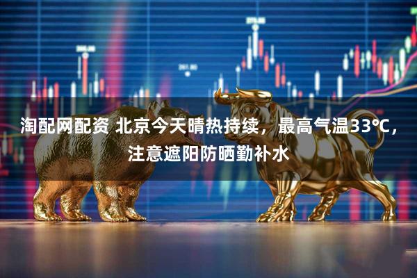 淘配网配资 北京今天晴热持续，最高气温33℃，注意遮阳防晒勤补水