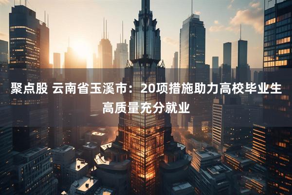 聚点股 云南省玉溪市：20项措施助力高校毕业生高质量充分就业