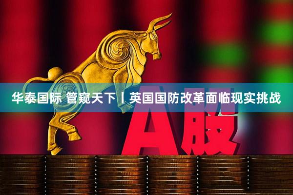 华泰国际 管窥天下丨英国国防改革面临现实挑战