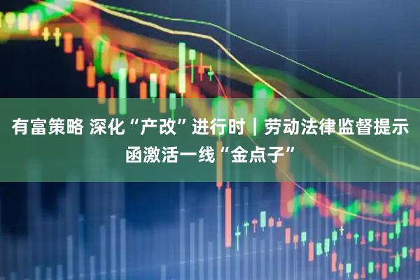 有富策略 深化“产改”进行时｜劳动法律监督提示函激活一线“金点子”