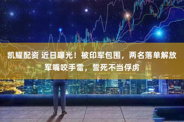 凯耀配资 近日曝光！被印军包围，两名落单解放军嘴咬手雷，誓死不当俘虏