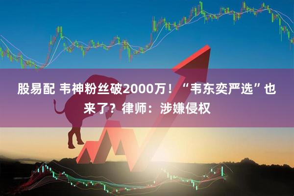 股易配 韦神粉丝破2000万！“韦东奕严选”也来了？律师：涉嫌侵权