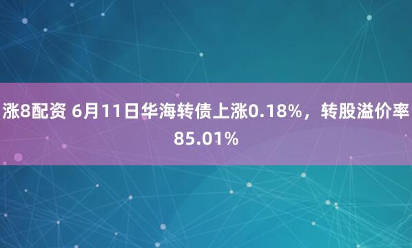 涨8配资 6月11日华海转债上涨0.18%，转股溢价率85.01%
