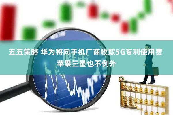 五五策略 华为将向手机厂商收取5G专利使用费 苹果三星也不例外