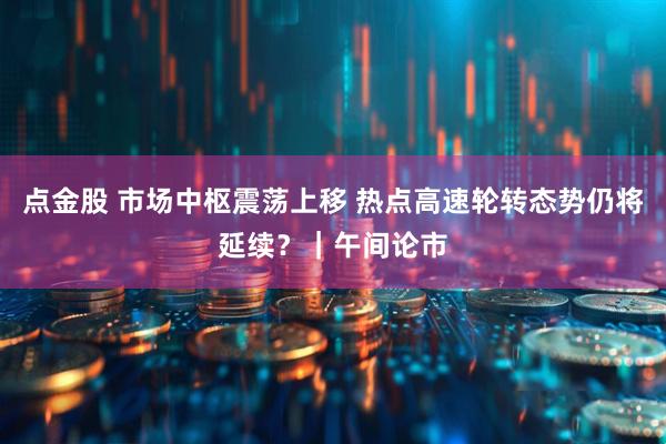 点金股 市场中枢震荡上移 热点高速轮转态势仍将延续?|午间论市