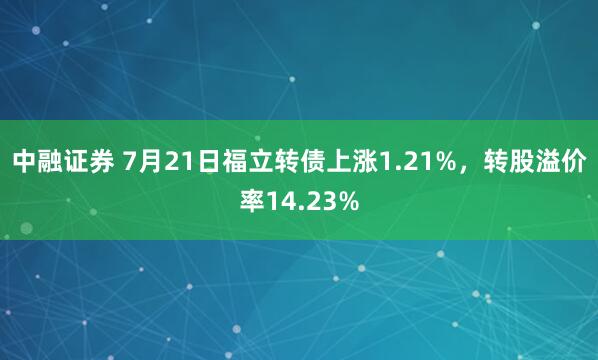 中融证券 7月21日福立转债上涨1.21%，转股溢价率14.23%