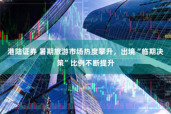 港陆证券 暑期旅游市场热度攀升，出境“临期决策”比例不断提升