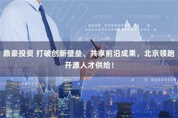 鼎豪投资 打破创新壁垒、共享前沿成果，北京领跑开源人才供给！