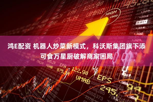 鸿E配资 机器人炒菜新模式，科沃斯集团旗下添可食万星厨破解商家困局