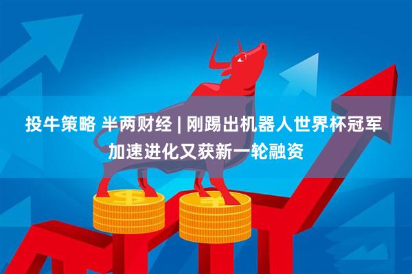 投牛策略 半两财经 | 刚踢出机器人世界杯冠军 加速进化又获新一轮融资