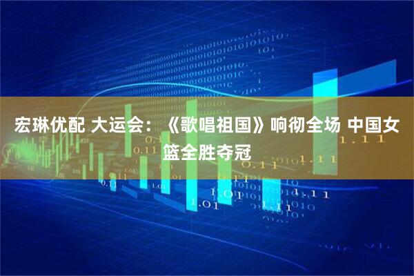 宏琳优配 大运会：《歌唱祖国》响彻全场 中国女篮全胜夺冠