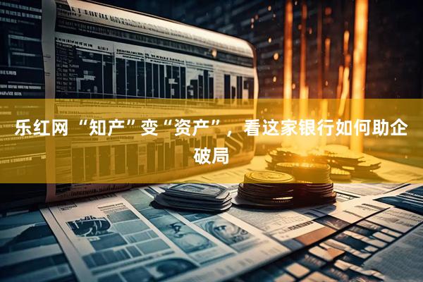 乐红网 “知产”变“资产”，看这家银行如何助企破局