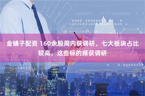 金铺子配资 160余股周内获调研，七大板块占比较高，这些标的频获调研