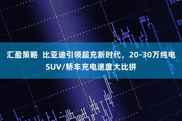 汇盈策略  比亚迪引领超充新时代，20-30万纯电SUV/轿车充电速度大比拼
