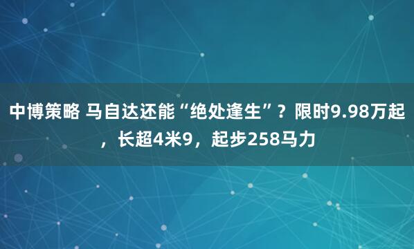 中博策略 马自达还能“绝处逢生”？限时9.98万起，长超4米9，起步258马力