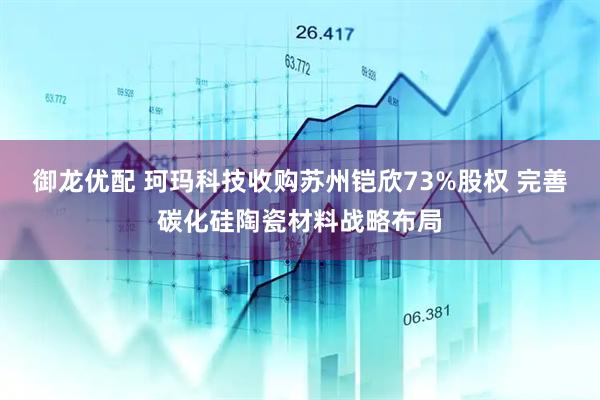 御龙优配 珂玛科技收购苏州铠欣73%股权 完善碳化硅陶瓷材料战略布局