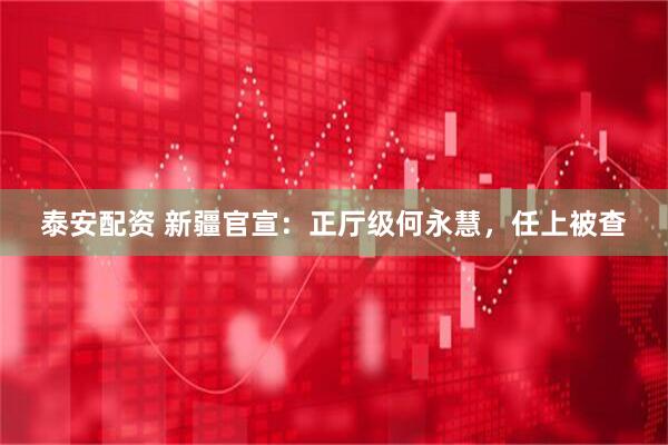 泰安配资 新疆官宣：正厅级何永慧，任上被查