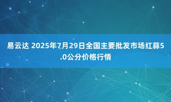 易云达 2025年7月29日全国主要批发市场红蒜5.0公分价格行情