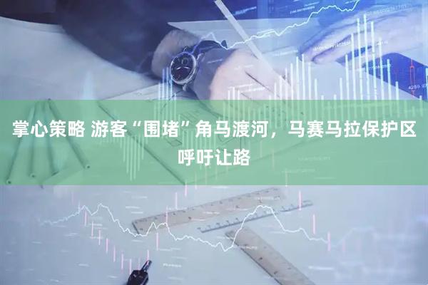 掌心策略 游客“围堵”角马渡河，马赛马拉保护区呼吁让路