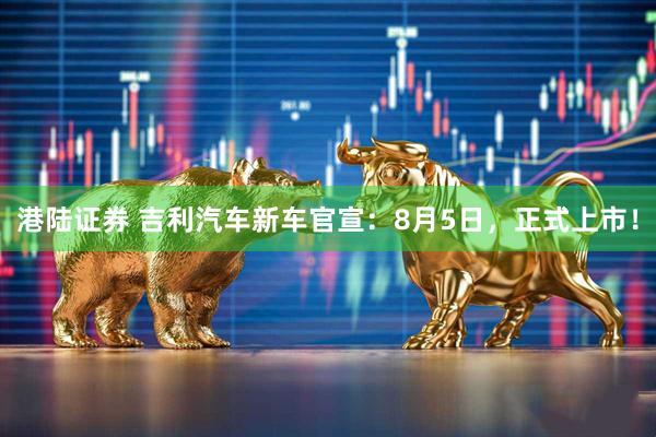 港陆证券 吉利汽车新车官宣：8月5日，正式上市！