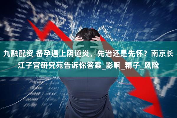 九融配资 备孕遇上阴道炎，先治还是先怀？南京长江子宫研究苑告诉你答案_影响_精子_风险
