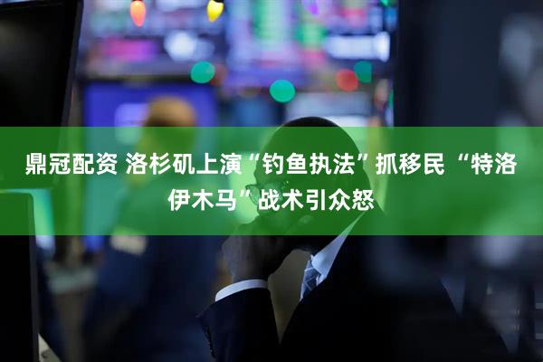 鼎冠配资 洛杉矶上演“钓鱼执法”抓移民 “特洛伊木马”战术引众怒