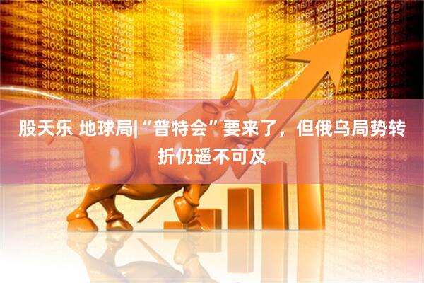 股天乐 地球局|“普特会”要来了，但俄乌局势转折仍遥不可及