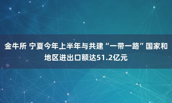 金牛所 宁夏今年上半年与共建“一带一路”国家和地区进出口额达51.2亿元
