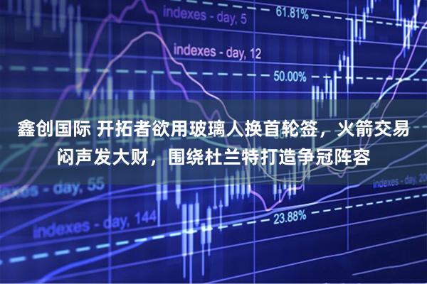 鑫创国际 开拓者欲用玻璃人换首轮签，火箭交易闷声发大财，围绕杜兰特打造争冠阵容
