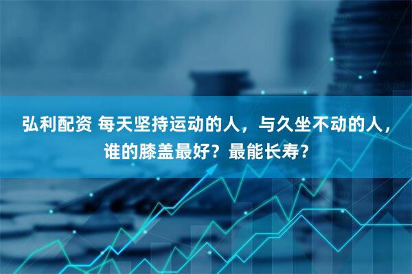 弘利配资 每天坚持运动的人，与久坐不动的人，谁的膝盖最好？最能长寿？