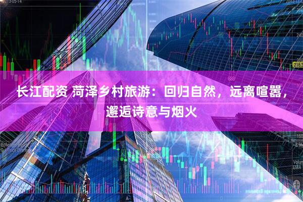 长江配资 菏泽乡村旅游：回归自然，远离喧嚣，邂逅诗意与烟火