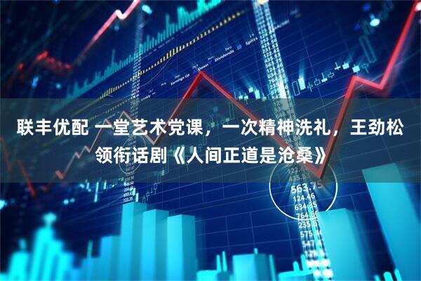 联丰优配 一堂艺术党课，一次精神洗礼，王劲松领衔话剧《人间正道是沧桑》
