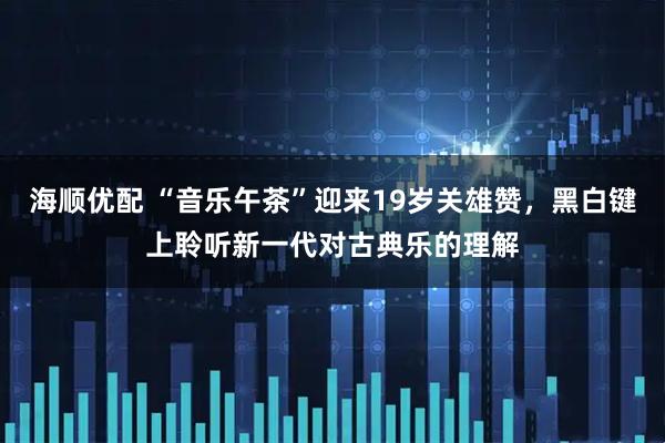 海顺优配 “音乐午茶”迎来19岁关雄赞，黑白键上聆听新一代对古典乐的理解