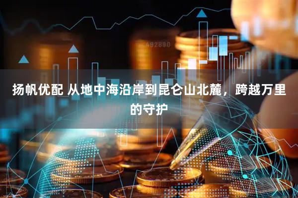 扬帆优配 从地中海沿岸到昆仑山北麓，跨越万里的守护