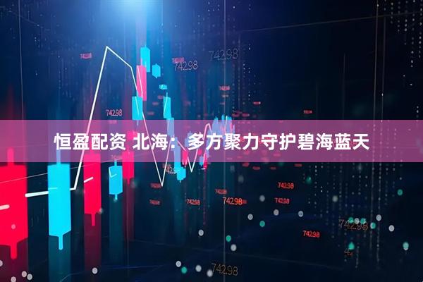 恒盈配资 北海：多方聚力守护碧海蓝天