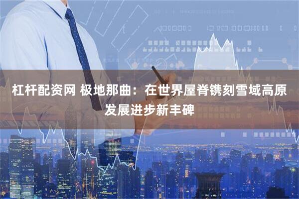 杠杆配资网 极地那曲：在世界屋脊镌刻雪域高原发展进步新丰碑