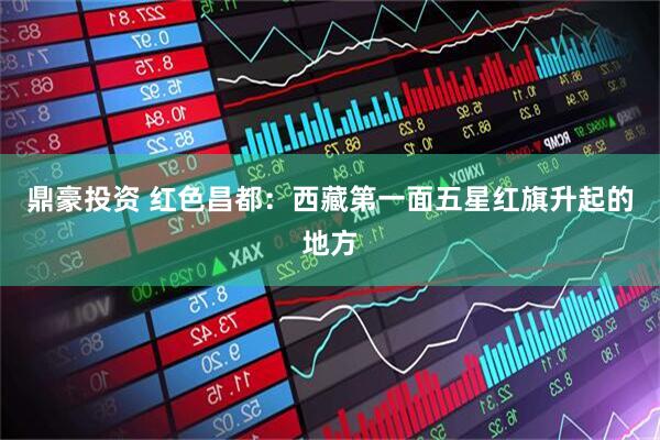 鼎豪投资 红色昌都：西藏第一面五星红旗升起的地方