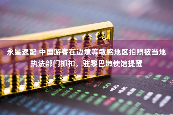 永星速配 中国游客在边境等敏感地区拍照被当地执法部门抓扣，驻黎巴嫩使馆提醒