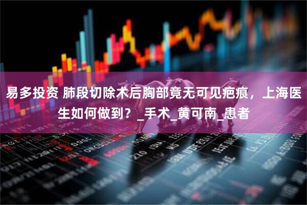 易多投资 肺段切除术后胸部竟无可见疤痕，上海医生如何做到？_手术_黄可南_患者