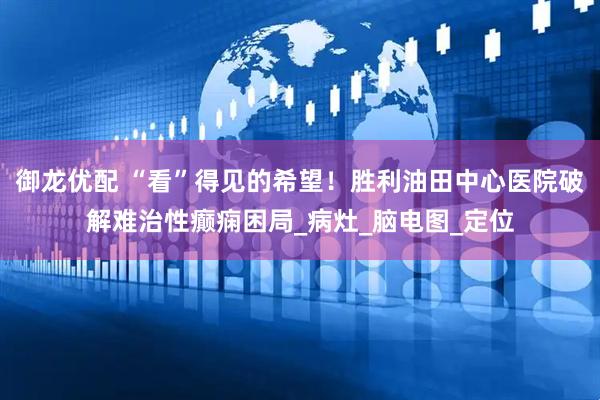 御龙优配 “看”得见的希望！胜利油田中心医院破解难治性癫痫困局_病灶_脑电图_定位