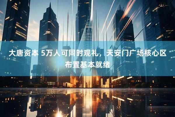 大唐资本 5万人可同时观礼，天安门广场核心区布置基本就绪