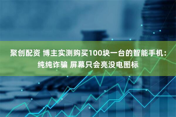 聚创配资 博主实测购买100块一台的智能手机：纯纯诈骗 屏幕只会亮没电图标