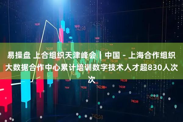 易操盘 上合组织天津峰会｜中国－上海合作组织大数据合作中心累计培训数字技术人才超830人次