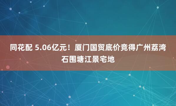 同花配 5.06亿元！厦门国贸底价竞得广州荔湾石围塘江景宅地