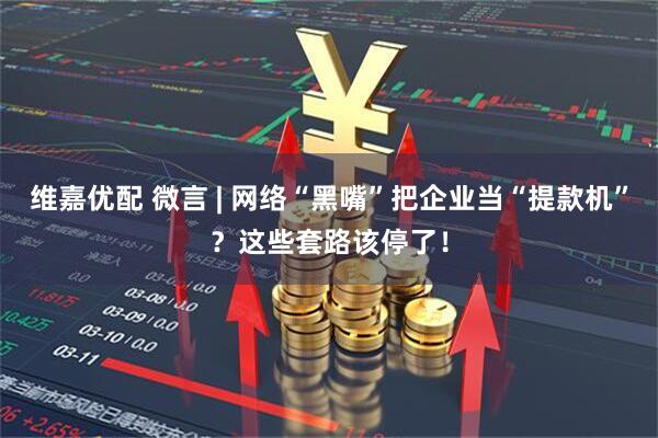 维嘉优配 微言 | 网络“黑嘴”把企业当“提款机”？这些套路该停了！
