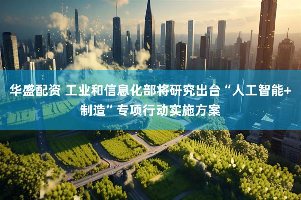 华盛配资 工业和信息化部将研究出台“人工智能+制造”专项行动实施方案
