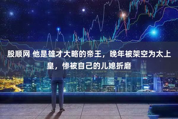 股顺网 他是雄才大略的帝王，晚年被架空为太上皇，惨被自己的儿媳折磨