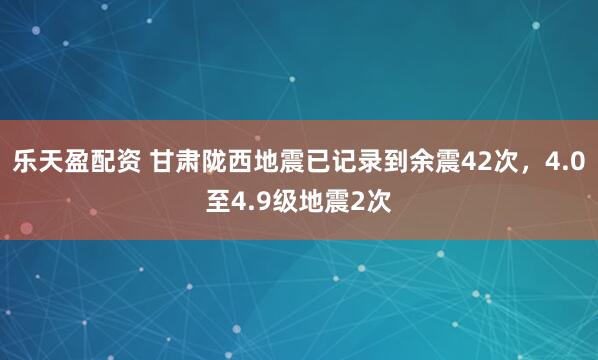 乐天盈配资 甘肃陇西地震已记录到余震42次，4.0至4.9级地震2次